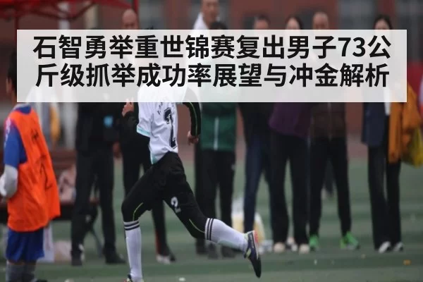 石智勇举重世锦赛复出男子73公斤级抓举成功率展望与冲金解析